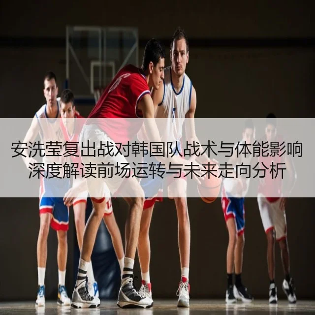 安洗莹复出战对韩国队战术与体能影响深度解读前场运转与未来走向分析