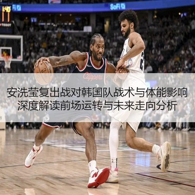 安洗莹复出战对韩国队战术与体能影响深度解读前场运转与未来走向分析