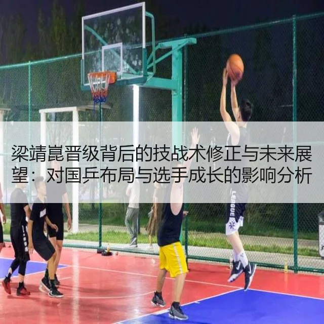 梁靖崑晋级背后的技战术修正与未来展望:对国乒布局与选手成长的影响分析