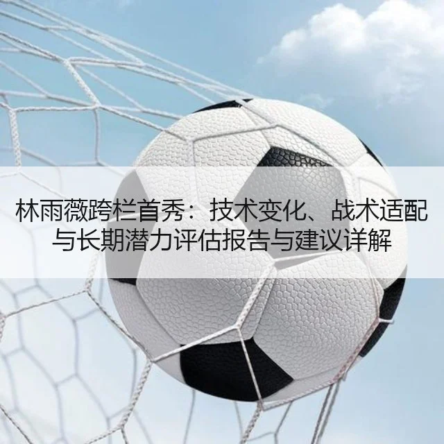 林雨薇跨栏首秀:技术变化、战术适配与长期潜力评估报告与建议详解