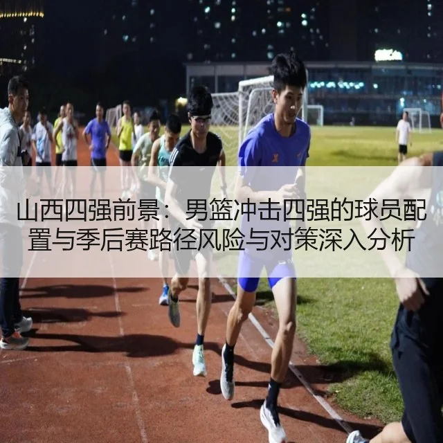 山西四强前景：男篮冲击四强的球员配置与季后赛路径风险与对策深入分析