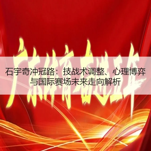 石宇奇冲冠路:技战术调整、心理博弈与国际赛场未来走向解析