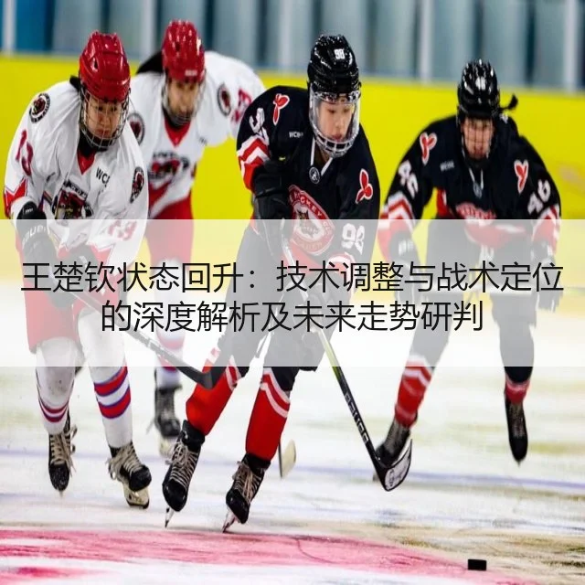 王楚钦状态回升:技术调整与战术定位的深度解析及未来走势研判